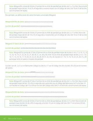 42 Manual de Usuario
Nota: Wiegand26 consta de 26 bits. El primer bit es el bit de paridad par de bits de 2 a 13; el bit 26a es la bit
de paridad impar de bits 14 al 25; el segundo a noveno trozos son el código de sitio; Del 10 al 25 de los bits
son el número de tarjeta.
Por ejemplo: Las definiciones de varios formatos universales Wiegand.
Wiegand34 Bits de datos: pccccccccccccccccccccccccccccccccp
Los bits de paridad: eeeeeeeeeeeeeeeeeooooooooooooooooo
Nota: Wiegand34 consta de 34 bits. El primer bit es el bit de paridad par de bits de 2 a 17; el bit 34a es bit
de paridad impar de bits de 18 a 33; el segundo a noveno bits son el código de sitio; Del 10 al 25 de los bits
son el número de tarjeta.
Wiegand 37 datos de bit: pmmmmsssssssssssscccccccccccccccccccp
Los bits de paridad: oeobeobeobeobeobeobeobeobeobeobeobeoe
Nota: Wiegand37a consta de 37 bits. El primer bit es el bit de paridad impar de los bits 3, 4, 6, 7, 9, 10, 12, 13,
15, 16, 18, 19, 21, 22, 24, 25, 27, 28, 30, 31, 33, 34 y 36; el bit 37a es el bit de paridad impar de bits 2, 4, 5, 7, 8,
10, 11, 13, 14, 16, 17, 19, 20, 22, 23, 25, 26, 28, 29, 31, 32, 34 y 35; los bits 4, 7, 10, 13, 16, 19, 22, 25, 28, 31 y 34
participar tanto en pares e impares de paridad
Los bits van de 2 a 5 un re-fabricante código; los bits 6 a 17 son el código de sitio; los bits 18 a 36 son el número
de tarjeta.
Wiegand37 bits de datos: pmmmffffffffffssssssccccccccccccccccp
Los bits de paridad: eeeeeeeeeeeeeeeeeeooooooooooooooooooo
Nota: Wiegand37 consta de 37 bits. El primer bit es el bit de paridad par de bits de 2 a 18; el bit 34a es la bit
de paridad impar de bits 19 a 36; la segunda a la cuarta bits son el código del fabricante; la 5ª a los bits 14
son facilitar el código; del 15 al 20 son los bits del código sitio; Del 21 al 36 th bits son el número de tarjeta.
Wiegand50 Bits de datos: pssssssssssssssssccccccccccccccccccccccccccccccccp
Los bits de paridad: eeeeeeeeeeeeeeeeeeeeeeeeeooooooooooooooooooooooooo
Nota: Wiegand50 consta de 50 bits. El primer bit es el bit de paridad par de bits 2-2 5; el bit 50a es la bit de
paridad impar de bits 26 de a 49; el segundo a los bits 16 son el código del sitio; Del 17 al número 49 bits
son el número de tarjeta
 