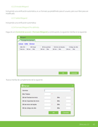 43ZKAccess 3.5
		 6.5.2 Entrada Wiegand
Incluyendo una verificación automática, es un formato ya predefinido para el usuario, pero aun libre para ser
modificado.
		 6.5.3 Salida Wiegand
Incluyendo una verificación automática
		
		 6.5.4 Formato Wiegand Pre-definido
Haga clic en [Control de acceso]> [Formato Weigand] a continuación, la siguiente interfaz es la siguiente:
Nueva interfaz de complemento de la siguiente:
 