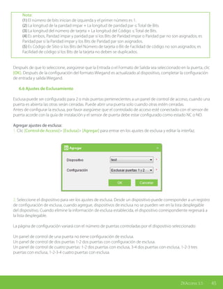 45ZKAccess 3.5
Nota:
(1) El número de bits inician de izquierda y el primer número es 1.
(2) La longitud de la paridad impar + La longitud de paridad par ≤ Total de Bits.
(3) La longitud del número de tarjeta + La longitud del Código ≤ Total de Bits.
(4) Es ambos, Paridad impar y paridad par si los Bits de Paridad impar o Paridad par no son asignados; es
Paridad par si la Paridad impar y los Bits de Paridad par son asignados.
(5) Es Código de Sitio si los Bits del Número de tarjeta o Bit de Facilidad de código no son asignados; es
Facilidad de código si los Bits de la tarjeta no deben se duplicados.
Después de que lo seleccione, asegúrese que la Entrada o el Formato de Salida sea seleccionado en la puerta, clic
[OK]. Después de la configuración del formato Wiegand es actualizado al dispositivo, completar la configuración
de entrada y salida Wiegand.
	 6.6 Ajustes de Esclusamiento
Esclusa puede ser configurado para 2 o más puertas pertenecientes a un panel de control de acceso, cuando una
puerta es abierta las otras serán cerradas. Puede abrir una puerta solo cuando otras estén cerradas.
Antes de configurar la esclusa, por favor asegúrese que el controlado de acceso esté conectado con el sensor de
puerta acorde con la guía de instalación y el sensor de puerta debe estar configurado como estado NC o NO.
Agregar ajustes de esclusa:
1. Clic [Control de Acceso]> [Esclusa]> [Agregar] para entrar en los ajustes de esclusa y editar la interfaz.
2. Seleccione el dispositivo para ver los ajustes de esclusa. Desde un dispositivo puede corresponder a un registro
de configuración de esclusa, cuando agregue, dispositivos de esclusa no se pueden ver en la lista desplegable
del dispositivo. Cuando elimine la información de esclusa establecida, el dispositivo correspondiente regresará a
la lista desplegable.
La página de configuración variará con el número de puertas controladas por el dispositivo seleccionado:
Un panel de control de una puerta no tiene configuración de esclusa.
Un panel de control de dos puertas 1-2 dos puertas con configuración de esclusa.
Un panel de control de cuatro puertas: 1-2 dos puertas con esclusa, 3-4 dos puertas con esclusa, 1-2-3 tres
puertas con esclusa, 1-2-3-4 cuatro puertas con esclusa.
 