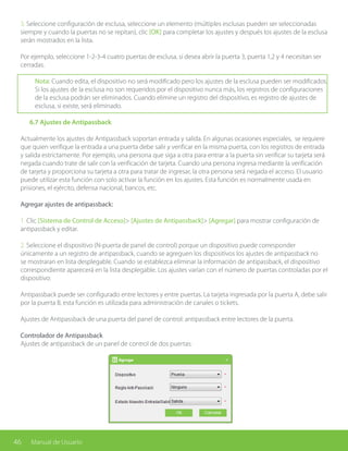 46 Manual de Usuario
3. Seleccione configuración de esclusa, seleccione un elemento (múltiples esclusas pueden ser seleccionadas
siempre y cuando la puertas no se repitan), clic [OK] para completar los ajustes y después los ajustes de la esclusa
serán mostrados en la lista.
Por ejemplo, seleccione 1-2-3-4 cuatro puertas de esclusa, si desea abrir la puerta 3, puerta 1,2 y 4 necesitan ser
cerradas.
Nota: Cuando edita, el dispositivo no será modificado pero los ajustes de la esclusa pueden ser modificados.
Si los ajustes de la esclusa no son requeridos por el dispositivo nunca más, los registros de configuraciones
de la esclusa podrán ser eliminados. Cuando elimine un registro del dispositivo, es registro de ajustes de
esclusa, si existe, será eliminado.
	 6.7 Ajustes de Antipassback
Actualmente los ajustes de Antipassback soportan entrada y salida. En algunas ocasiones especiales, se requiere
que quien verifique la entrada a una puerta debe salir y verificar en la misma puerta, con los registros de entrada
y salida estrictamente. Por ejemplo, una persona que siga a otra para entrar a la puerta sin verificar su tarjeta será
negada cuando trate de salir con la verificación de tarjeta. Cuando una persona ingresa mediante la verificación
de tarjeta y proporciona su tarjeta a otra para tratar de ingresar, la otra persona será negada el acceso. El usuario
puede utilizar esta función con solo activar la función en los ajustes. Esta función es normalmente usada en
prisiones, el ejército, defensa nacional, bancos, etc.
Agregar ajustes de antipassback:
1. Clic [Sistema de Control de Acceso]> [Ajustes de Antipassback]> [Agregar] para mostrar configuración de
antipassback y editar.
2. Seleccione el dispositivo (N-puerta de panel de control) porque un dispositivo puede corresponder
únicamente a un registro de antipassback, cuando se agreguen los dispositivos los ajustes de antipassback no
se mostraran en lista desplegable. Cuando se establezca eliminar la información de antipassback, el dispositivo
correspondiente aparecerá en la lista desplegable. Los ajustes varían con el número de puertas controladas por el
dispositivo:
Antipassback puede ser configurado entre lectores y entre puertas. La tarjeta ingresada por la puerta A, debe salir
por la puerta B, esta función es utilizada para administración de canales o tickets.
Ajustes de Antipassback de una puerta del panel de control: antipassback entre lectores de la puerta.
Controlador de Antipassback
Ajustes de antipassback de un panel de control de dos puertas:
 
