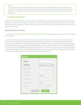 48 Manual de Usuario
Nota:
Cuando edita no puede modificar el dispositivo, pero puede modificar los ajustes de antipassback. Si
los ajustes de antipassback no son requeridos para el dispositivo nunca más los ajustes de antipassback
pueden ser eliminados. Cuando elimina un dispositivo sus registros de antipassback, si existen, serán
eliminados.
	 6.8 Ajustes de Vinculación
Ajustes de vinculación significa cuando un evento es realizado en un punto de entrada del sistema de control
de acceso, una acción de vinculación sucederá en un punto específico de salida de control eventos tales como
verificación, apertura, alarma y excepción del sistema y listado en el reporte correspondiente de monitoreo para
visualizar por usuario.
Agregar ajustes de vinculación:
1. Clic [Sistema de control de acceso]> [Ajustes de vinculación]> [Agregar] para visualizar la interfaz de ajustes
de vinculación.
2. Ingresar nombre de ajustes de vinculación (ingrese nombre de ajustes de vinculación antes de seleccionar
el dispositivo). Después seleccione el dispositivo, los ajustes de vinculación correspondiente se mostrará (El
sistema primero determina si el dispositivo es conectado exitosamente y tiene parámetros de lector extendido
como cantidad de entradas auxiliares, cantidad de salidas auxiliares, cantidad de puertas y cantidad de lectores.
Si el sistema no tiene habilitados parámetros del dispositivo, se recordara al usuario de no haber configurado el
antipassback. De otra manera, se mostraran las opciones de vinculación acorde con el dispositivo seleccionado,
tal como la cantidad de puertas, cantidad de entradas y salidas auxiliares):
 