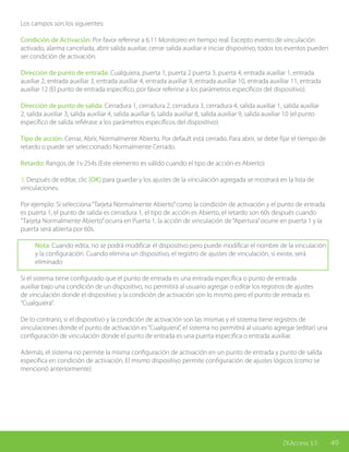 49ZKAccess 3.5
Los campos son los siguientes:
Condición de Activación: Por favor referirse a 6.11 Monitoreo en tiempo real. Excepto evento de vinculación
activado, alarma cancelada, abrir salida auxiliar, cerrar salida auxiliar e iniciar dispositivo, todos los eventos pueden
ser condición de activación.
Dirección de punto de entrada: Cualquiera, puerta 1, puerta 2 puerta 3, puerta 4, entrada auxiliar 1, entrada
auxiliar 2, entrada auxiliar 3, entrada auxiliar 4, entrada auxiliar 9, entrada auxiliar 10, entrada auxiliar 11, entrada
auxiliar 12 (El punto de entrada especifico, por favor referirse a los parámetros específicos del dispositivo).
Dirección de punto de salida: Cerradura 1, cerradura 2, cerradura 3, cerradura 4, salida auxiliar 1, salida auxiliar
2, salida auxiliar 3, salida auxiliar 4, salida auxiliar 6, salida auxiliar 8, salida auxiliar 9, salida auxiliar 10 (el punto
específico de salida refiérase a los parámetros específicos del dispositivo).
Tipo de acción: Cerrar, Abrir, Normalmente Abierto. Por default está cerrado. Para abrir, se debe fijar el tiempo de
retardo o puede ser seleccionado Normalmente Cerrado.
Retardo: Rangos de 1s-254s (Este elemento es válido cuando el tipo de acción es Abierto)
3. Después de editar, clic [OK] para guardar y los ajustes de la vinculación agregada se mostrará en la lista de
vinculaciones.
Por ejemplo: Si selecciona“Tarjeta Normalmente Abierto”como la condición de activación y el punto de entrada
es puerta 1, el punto de salida es cerradura 1, el tipo de acción es Abierto, el retardo son 60s después cuando
“Tarjeta Normalmente Abierto”ocurra en Puerta 1, la acción de vinculación de“Apertura”ocurre en puerta 1 y la
puerta será abierta por 60s.
Nota: Cuando edita, no se podrá modificar el dispositivo pero puede modificar el nombre de la vinculación
y la configuración. Cuando elimina un dispositivo, el registro de ajustes de vinculación, si existe, será
eliminado
Si el sistema tiene configurado que el punto de entrada es una entrada específica o punto de entrada
auxiliar bajo una condición de un dispositivo, no permitirá al usuario agregar o editar los registros de ajustes
de vinculación donde el dispositivo y la condición de activación son lo mismo pero el punto de entrada es
“Cualquiera”.
De lo contrario, si el dispositivo y la condición de activación son las mismas y el sistema tiene registros de
vinculaciones donde el punto de activación es“Cualquiera”, el sistema no permitirá al usuario agregar (editar) una
configuración de vinculación donde el punto de entrada es una puerta especifica o entrada auxiliar.
Además, el sistema no permite la misma configuración de activación en un punto de entrada y punto de salida
especifica en condición de activación. El mismo dispositivo permite configuración de ajustes lógicos (como se
mencionó anteriormente)
 