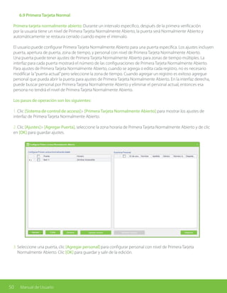 50 Manual de Usuario
3. Seleccione una puerta, clic [Agregar personal] para configurar personal con nivel de Primera Tarjeta
Normalmente Abierto. Clic [OK] para guardar y salir de la edición.
	 6.9 Primera Tarjeta Normal
Primera tarjeta normalmente abierto: Durante un intervalo especifico, después de la primera verificación
por la usuaria tiene un nivel de Primera Tarjeta Normalmente Abierto, la puerta será Normalmente Abierto y
automáticamente se restaura cerrado cuando expire el intervalo.
El usuario puede configurar Primera Tarjeta Normalmente Abierto para una puerta específica. Los ajustes incluyen
puerta, apertura de puerta, zona de tiempo, y personal con nivel de Primera Tarjeta Normalmente Abierto.
Una puerta puede tener ajustes de Primera Tarjeta Normalmente Abierto para zonas de tiempo múltiples. La
interfaz para cada puerta mostrará el número de las configuraciones de Primera Tarjeta Normalmente Abierto.
Para ajustes de Primera Tarjeta Normalmente Abierto, cuando se agrega o edita cada registro, no es necesario
modificar la“puerta actual”pero seleccione la zona de tiempo. Cuando agregar un registro es exitoso agregue
personal que pueda abrir la puerta para ajustes de Primera Tarjeta Normalmente Abierto. En la interfaz derecha,
puede buscar personal por Primera Tarjeta Normalmente Abierto y eliminar el personal actual, entonces esa
persona no tendrá el nivel de Primera Tarjeta Normalmente Abierto.
Los pasos de operación son los siguientes:
1. Clic [Sistema de control de acceso]> [Primera Tarjeta Normalmente Abierto] para mostrar los ajustes de
interfaz de Primera Tarjeta Normalmente Abierto.
2. Clic [Ajustes]> [Agregar Puerta], seleccione la zona horaria de Primera Tarjeta Normalmente Abierto y de clic
en [OK] para guardar ajustes.
 