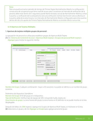 51ZKAccess 3.5
Nota:
Para una puerta actual en periodo de tiempo de Primera Tarjeta Normalmente Abierto, la configuración
consecutiva de una persona que tiene nivel de acceso para 5 ocasiones (el intervalo de verificación de la
persona debe estar dentro de 5 segundos) puede liberar el estatus actual de Normalmente Abierto y cerrar
la puerta. La verificación de la sexta persona será una verificación normal. Esta función solo es efectiva en
la puerta valida de la zona horaria. Los intervalos de Normalmente Abierto configurados para otras puertas
dentro del día y los ajustes de Primera Tarjeta Normalmente Abierto no tendrán efecto nunca más.
	 6.10 Apertura de Tarjetas Múltiples
1. Apertura de tarjetas múltiples grupos de personal:
La agrupación de personal se utiliza para establecer grupos de Apertura Multi-Tarjeta
(1) Clic [Sistema de Control de Acceso]> [Apertura Multi-tarjeta]> [Grupos de personal Multi-tarjeta]>
[Agregar] para mostrar la siguiente interfaz:
Nombre de Grupo: Cualquier combinación mayor a 50 caracteres no puede ser idéntico a un nombre de grupo
existente.
Parámetros de dispositivo Standalone
Número de Grupo: El ID del grupo en el dispositivo.
Tipo de Verificación: Verificar tipo de equipo de SDK, incluyendo huella, tarjeta, etc.
Zona horaria de grupo: La zona horaria del grupo, la zona horaria sin ID definido no se puede mostrar en la lista
desplegable.
Después de editar, clic [OK] regrese y agregue los Grupos de Apertura Multi-Tarjeta, se mostraran en la lista.
(2) Seleccione un grupo y de clic [Agregar un Grupo] para agregar personal al grupo:
 
