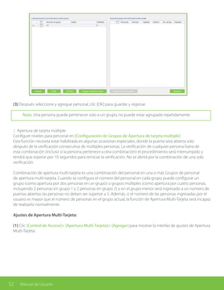 52 Manual de Usuario
(3) Después seleccione y agregue personal, clic [OK] para guardar y regresar.
Nota: Una persona puede pertenecer solo a un grupo, no puede estar agrupado repetidamente.
2. Apertura de tarjeta múltiple:
Configure niveles para personal en [Configuración de Grupos de Apertura de tarjeta múltiple]
Esta función necesita estar habilitada en algunas ocasiones especiales, donde la puerta será abierta solo
después de la verificación consecutiva de múltiples personas. La verificación de cualquier persona fuera de
esta combinación (incluso si la persona pertenece a otra combinación) el procedimiento será interrumpido y
tendrá que esperar por 10 segundos para reiniciar la verificación. No se abrirá por la combinación de una sola
verificación.
Combinación de apertura multi-tarjeta es una combinación del personal en una o más Grupos de personal
de apertura multi-tarjeta. Cuando se configura el número del personal en cada grupo puede configurar un
grupo (como apertura por dos personas en un grupo) o grupos múltiples (como apertura por cuatro personas,
incluyendo 2 personas en grupo 1 y 2 personas en grupo 2) y en el grupo menor será ingresado a un número de
puertas abiertas las personas no deben ser superior a 5. Además, si el número de las personas ingresadas por el
usuario es mayor que el número de personas en el grupo actual, la función de Apertura Multi-Tarjeta será incapaz
de realizarlo normalmente.
Ajustes de Apertura Multi-Tarjeta:
(1) Clic [Control de Acceso]> [Apertura Multi-Tarjeta]> [Agregar] para mostrar la interfaz de ajustes de Apertura
Multi-Tarjeta.
 