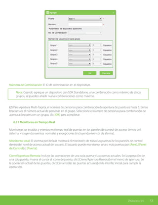 53ZKAccess 3.5
Número de Combinación: El ID de combinación en el dispositivo.
Nota: Cuando agregue un dispositivo con SDK Standalone, una combinación como máximo de cinco
grupos, se pueden añadir nueve combinaciones como máximo.
(2) Para Apertura Multi-Tarjeta, el número de personas para combinación de apertura de puerta es hasta 5. En los
brackets es el número actual de personas en el grupo. Seleccione el número de personas para combinación de
apertura de puerta en un grupo, clic [OK] para completar.
	 6.11 Monitoreo en Tiempo Real
Monitorear los estados y eventos en tiempo real de puertas en los paneles de control de acceso dentro del
sistema, incluyendo eventos normales y excepciones (incluyendo eventos de alarma).
Monitoreo total: El sistema por default mostrará el monitoreo de todas las puertas de los paneles de control
dentro del nivel de acceso actual del usuario. El usuario puede monitorear una o más puertas por [Área], [Panel
de Control] o [Puerta].
Cierre/Apertura Remota: Incluye las operaciones de una sola puerta y las puertas actuales. En la operación de
una sola puerta, mueva el cursor al icono de puerta, clic [Cierre/Apertura Remota] en el menú de apertura. En
la operación actual de las puertas, clic [Cerrar todas las puertas actuales] en la interfaz inicial para cumplir la
operación.
 