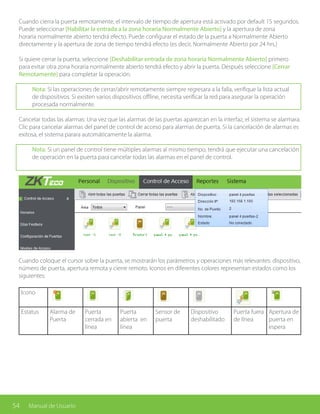 54 Manual de Usuario
Cuando coloque el cursor sobre la puerta, se mostrarán los parámetros y operaciones más relevantes: dispositivo,
número de puerta, apertura remota y cierre remoto. Iconos en diferentes colores representan estados como los
siguientes:
Icono
Estatus Alarma de
Puerta
Puerta
cerrada en
línea
Puerta
abierta en
línea
Sensor de
puerta
Dispositivo
deshabilitado
Puerta fuera
de línea
Apertura de
puerta en
espera
Cuando cierra la puerta remotamente, el intervalo de tiempo de apertura está activado por default 15 segundos.
Puede seleccionar [Habilitar la entrada a la zona horaria Normalmente Abierto] y la apertura de zona
horaria normalmente abierto tendrá efecto. Puede configurar el estado de la puerta a Normalmente Abierto
directamente y la apertura de zona de tiempo tendrá efecto (es decir, Normalmente Abierto por 24 hrs.)
Si quiere cerrar la puerta, seleccione [Deshabilitar entrada de zona horaria Normalmente Abierto] primero
para evitar otra zona horaria normalmente abierto tendrá efecto y abrir la puerta. Después seleccione [Cerrar
Remotamente] para completar la operación.
Nota: Si las operaciones de cerrar/abrir remotamente siempre regresara a la falla, verifique la lista actual
de dispositivos. Si existen varios dispositivos offline, necesita verificar la red para asegurar la operación
procesada normalmente.
Cancelar todas las alarmas: Una vez que las alarmas de las puertas aparezcan en la interfaz, el sistema se alarmara.
Clic para cancelar alarmas del panel de control de acceso para alarmas de puerta. Si la cancelación de alarmas es
exitosa, el sistema parara automáticamente la alarma.
Nota: Si un panel de control tiene múltiples alarmas al mismo tiempo, tendrá que ejecutar una cancelación
de operación en la puerta para cancelar todas las alarmas en el panel de control.
 