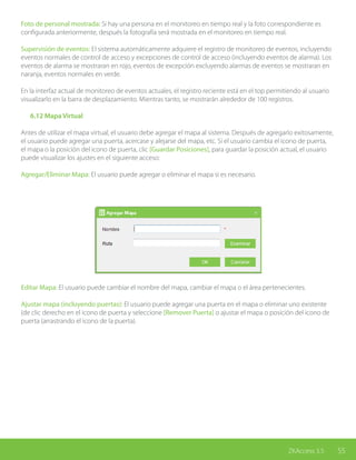 55ZKAccess 3.5
Foto de personal mostrada: Si hay una persona en el monitoreo en tiempo real y la foto correspondiente es
configurada anteriormente, después la fotografía será mostrada en el monitoreo en tiempo real.
Supervisión de eventos: El sistema automáticamente adquiere el registro de monitoreo de eventos, incluyendo
eventos normales de control de acceso y excepciones de control de acceso (incluyendo eventos de alarma). Los
eventos de alarma se mostraran en rojo, eventos de excepción excluyendo alarmas de eventos se mostraran en
naranja, eventos normales en verde.
En la interfaz actual de monitoreo de eventos actuales, el registro reciente está en el top permitiendo al usuario
visualizarlo en la barra de desplazamiento. Mientras tanto, se mostrarán alrededor de 100 registros.
	 6.12 Mapa Virtual
Antes de utilizar el mapa virtual, el usuario debe agregar el mapa al sistema. Después de agregarlo exitosamente,
el usuario puede agregar una puerta, acercase y alejarse del mapa, etc. Si el usuario cambia el icono de puerta,
el mapa o la posición del icono de puerta, clic [Guardar Posiciones], para guardar la posición actual, el usuario
puede visualizar los ajustes en el siguiente acceso:
Agregar/Eliminar Mapa: El usuario puede agregar o eliminar el mapa si es necesario.
Editar Mapa: El usuario puede cambiar el nombre del mapa, cambiar el mapa o el área pertenecientes.
Ajustar mapa (incluyendo puertas): El usuario puede agregar una puerta en el mapa o eliminar uno existente
(de clic derecho en el icono de puerta y seleccione [Remover Puerta] o ajustar el mapa o posición del icono de
puerta (arrastrando el icono de la puerta).
 