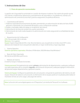 2 Manual de Usuario
1. Instrucciones de Uso
	 1.1 Pasos de operación recomendados
La gestión de la Seguridad ha aumentado en cuestión de empresas modernas. Este sistema de gestión ayuda
a los clientes a implementar operaciones y procedimientos de Seguridad en una plataforma, creando una
administración de control de accesos fácil y practica asegurando una perfecta eficiencia.
•	 Características del Sistema:
1. Poderosa Capacidad de procesamiento de datos, permitiendo una administración de datos de hasta 30,000
personas y soportando una conexiónde100 equipos como configuración estándar.
2. Visibles y razonables tablas de trabajo en la operación del sistema.
3. Administración de listas de nombres de usuarios automática.
4. Administración de multi-niveles basado en la administración de niveles asegurando la confiabilidad de datos
de usuarios.
•	 Requerimientos de Configuración
CPU: Frecuenciade 2.0G o más alta.
Memoria: 1G o superior.
Equipo: Espacio disponible de10G o más. Recomendamos usar una partición en el disco duro NTFS como
directorio de instalación (Con esta partición obtendrá un mayor rendimiento y mayor seguridad).
•	 Sistema Operativo
Sistemas operativos soportados: Windows XP/Windows 2003/Windows Vista/Windows7
•	 Bases de Datos Soportadas
MS SQLServer2005/Microsoft Access
•	 Módulos de Sistema
El sistema incluye 5 módulos funcionales.
Sistema personal: Principalmente dos partes: primera, administración de departamentos, usada para configurar
una tabla organizativa de la compañía; segundo, administración de personal, usada para agregar la información
del personal, asignar departamentos y gestionar usuarios.
Sistema de Equipo: Configurar los parámetros de comunicación, incluyendo los parámetros del sistema y los del
equipo. Después de realizar la comunicación, la información de los equipos podrá ser visualizada podrá realizar el
monitoreo remoto así como cargar y descargar del sistema.
Nota: La función de la vena digital aparece en el“Dispositivo”y la interfaz de“Personal”en el software.
 