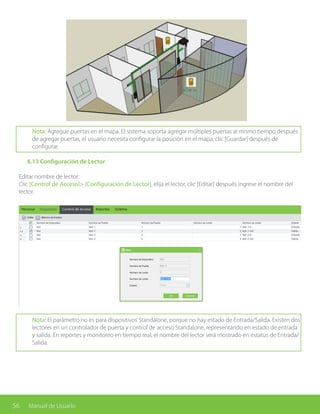 56 Manual de Usuario
Nota: Agregue puertas en el mapa. El sistema soporta agregar múltiples puertas al mismo tiempo después
de agregar puertas, el usuario necesita configurar la posición en el mapa, clic [Guardar] después de
configurar.
	 6.13 Configuración de Lector
Editar nombre de lector:
Clic [Control de Acceso]> [Configuración de Lector], elija el lector, clic [Editar] después ingrese el nombre del
lector.
Nota: El parámetro no es para dispositivos Standalone, porque no hay estado de Entrada/Salida. Existen dos
lectores en un controlador de puerta y control de acceso Standalone, representando en estado de entrada
y salida. En reportes y monitoreo en tiempo real, el nombre del lector será mostrado en estatus de Entrada/
Salida.
 