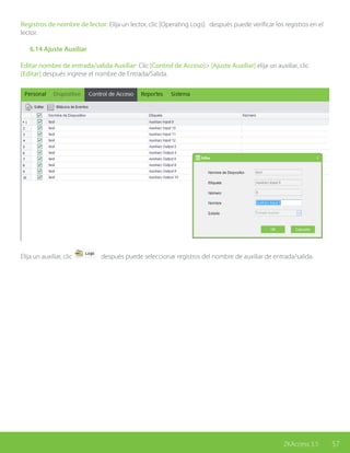 57ZKAccess 3.5
Registros de nombre de lector: Elija un lector, clic [Operating Logs] después puede verificar los registros en el
lector.
	 6.14 Ajuste Auxiliar
Editar nombre de entrada/salida Auxiliar: Clic [Control de Acceso]> [Ajuste Auxiliar] elija un auxiliar, clic
[Editar] después ingrese el nombre de Entrada/Salida.
Elija un auxiliar, clic después puede seleccionar registros del nombre de auxiliar de entrada/salida.
 