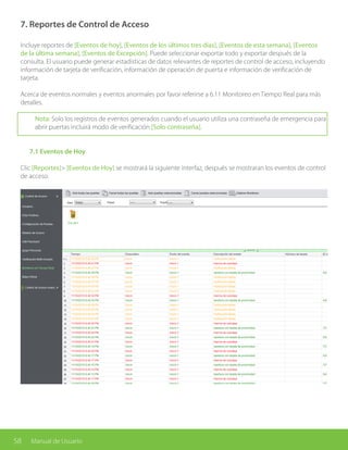58 Manual de Usuario
7. Reportes de Control de Acceso
Incluye reportes de [Eventos de hoy], [Eventos de los últimos tres días], [Eventos de esta semana], [Eventos
de la última semana], [Eventos de Excepción]. Puede seleccionar exportar todo y exportar después de la
consulta. El usuario puede generar estadísticas de datos relevantes de reportes de control de acceso, incluyendo
información de tarjeta de verificación, información de operación de puerta e información de verificación de
tarjeta.
Acerca de eventos normales y eventos anormales por favor referirse a 6.11 Monitoreo en Tiempo Real para más
detalles.
Nota: Solo los registros de eventos generados cuando el usuario utiliza una contraseña de emergencia para
abrir puertas incluirá modo de verificación [Solo contraseña].
	
	 7.1 Eventos de Hoy
Clic [Reportes]> [Eventos de Hoy] se mostrará la siguiente interfaz, después se mostraran los eventos de control
de acceso.
 