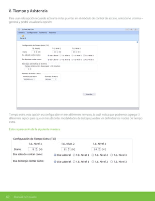 62 Manual de Usuario
8. Tiempo y Asistencia
Para usar esta opción recuerde activarla en las puertas en el módulo de control de acceso, seleccione sistema –
general y podrá visualizar la opción:
Tiempo extra: esta opción es configurable en tres diferentes tiempos, lo cual indica que podremos agregar 3
diferentes lapsos para que en tres distintas modalidades de trabajo puedan ser definidos los modos de tiempo
extra.
Estos aparecerán de la siguiente manera:
 
