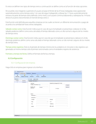 63ZKAccess 3.5
En estos se definen tres tipos de tiempo extra a continuación se define como es la función de estas opciones:
De acuerdo a las imágenes superiores el usuario al pasar el límite de las 8 horas trabajadas estas aparecerán
automáticamente como tiempo extra 1 en caso de seguir trabajando y rebasar las 11 horas automáticamente
entrara a la parte de tiempo extra definido como nivel y si el usuario continua laborando y sobrepasa las 14 horas
ahora el usuarios está entrando al nivel de tiempo extra 3.
Esta función está definida para aquellas empresas en las cuales se tienen un diferente remuneración o pago de
acuerdo a la cantidad de horas extras trabajadas.
Sábado contar como: Esta función indica que en caso de que el empleado se presentase a laborar en el día
sabado podemos definir como seria calculado el tiempo laborado como un día normal o alguno de los niveles
de tiempo extra.
Domingo contar como: Esta función indica que en caso de que el empleado se presentase a laborar en el día
domingo podemos definir como seria calculado el tiempo laborado como un día normal o alguno de los niveles
de tiempo extra.
Tiempo entre registros: Este es el periodo de tiempo mínimo (en la unidad es en minutos) si dos registros son
generados al mismo tiempo solo el primero será tomado como el verdadero registro de asistencia.
Formato y tiempo de fecha: Defina el formato de fecha y tiempo.
	 8.2 Configuración
		 8.2.1 Configuración de empresa
Haga click en empresa para ingresar a la interface:
 