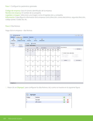 64 Manual de Usuario
Paso 1: Configure los parámetros generales
Código de empresa: Sera el número identificado de la empresa
Nombre de empresa: El nombre de la compañía
Logotipo o imagen: Seleccione una imagen como el logotipo de su compañía
Información: Especifique la información de la empresa como dirección, correo electrónico, segunda dirección,
código postal, ciudad, fax, etc.
Paso 2: Días festivos
Haga click en empresa – días festivos
1. Hacer clic en [Agregar] para configurar los días festivos, tal y como se muestra en la siguiente figura.
 