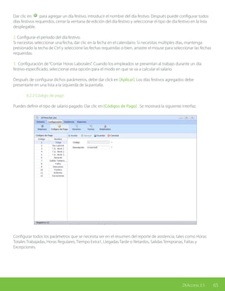 65ZKAccess 3.5
Dar clic en para agregar un día festivo, introducir el nombre del día festivo. Después puede configurar todos
días festivos requeridos, cerrar la ventana de edición del día festivo y seleccionar el tipo de día festivo en la lista
desplegable.
2. Configurar el período del día festivo.
Si necesitas seleccionar una fecha, dar clic en la fecha en el calendario. Si necesitas múltiples días, mantenga
presionado la techa de Ctrl y seleccione las fechas requeridas o bien, arrastre el mouse para seleccionar las fechas
requeridas.
3. Configuración de“Contar Horas Laborales”. Cuando los empleados se presentan al trabajo durante un día
festivo especificado, seleccionar esta opción para el modo en que se va a calcular el salario.
Después de configurar dichos parámetros, debe dar click en [Aplicar]. Los días festivos agregados debe
presentarte en una lista a la izquierda de la pantalla.
		 8.2.2 Código de pago
Puedes definir el tipo de salario pagado. Dar clic en [Códigos de Pago] . Se mostrará la siguiente interfaz.
Configurar todos los parámetros que se necesita ver en el resumen del reporte de asistencia, tales como Horas
Totales Trabajadas, Horas Regulares, Tiempo Extra1, Llegadas Tarde o Retardos, Salidas Tempranas, Faltas y
Excepciones.
 