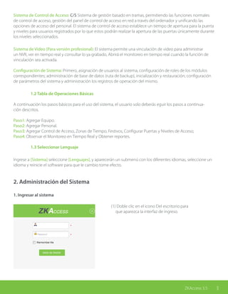3ZKAccess 3.5ZKAccess 3.5 3
Sistema de Control de Acceso: C/S Sistema de gestión basado en tramas, permitiendo las funciones normales
de control de acceso, gestión del panel de control de acceso en red a través del ordenador y unificando las
opciones de acceso del personal. El sistema de control de acceso establece un tiempo de apertura para la puerta
y niveles para usuarios registrados por lo que estos podrán realizar la apertura de las puertas únicamente durante
los niveles seleccionados.
Sistema de Video (Para versión profesional): El sistema permite una vinculación de video para administrar
un NVR, ver en tiempo real y consultar lo ya grabado, Abrirá el monitoreo en tiempo real cuando la función de
vinculación sea activada.
Configuración de Sistema: Primero, asignación de usuarios al sistema, configuración de roles de los módulos
correspondientes; administración de base de datos (ruta de backup), inicialización y restauración; configuración
de parámetros del sistema y administración los registros de operación del mismo.
1.2 Tabla de Operaciones Básicas
A continuación los pasos básicos para el uso del sistema, el usuario solo deberás eguir los pasos a continua-
ción descritos.
Paso1: Agregar Equipo.
Paso2: Agregar Personal.
Paso3: Agregar Control de Acceso, Zonas de Tiempo, Festivos, Configurar Puertas y Niveles de Acceso;
Paso4: Observar el Monitoreo en Tiempo Real y Obtener reportes.
1.3 Seleccionar Lenguaje
Ingrese a [Sistema] seleccione [Lenguajes], y aparecerán un submenú con los diferentes idiomas, seleccione un
idioma y reinicie el software para que le cambio tome efecto.
2. Administración del Sistema
1. Ingresar al sistema
(1) Doble clic en el icono Del escritorio para
que aparezca la interfaz de ingreso.
 
