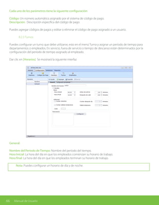 66 Manual de Usuario
General:
Nombre del Período de Tiempo: Nombre del período del tiempo.
Hora Inicial: La hora del día en que los empleados comienzan su horario de trabajo.
Hora final: La hora del día en que los empleados terminan su horario de trabajo.
Nota: Puedes configurar un horario de día y de noche.
Cada uno de los parámetros tiene la siguiente configuración:
Código: Un número automático asignado por el sistema de código de pago.
Descripción: Descripción específica del código de pago.
Puedes agregar códigos de pagos y editar o eliminar el código de pago asignado a un usuario.
		 8.2.3 Turnos
Puedes configurar un turno que debe utilizarse, esto en el menú Turno y asignar un período de tiempo para
departamentos o empleados. En servicio, fuera de servicio o tiempo de descanso están determinados por la
configuración del período de tiempo asignado al empleado.
Dar clic en [Horarios] Se mostrará la siguiente interfaz
 