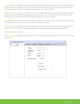67ZKAccess 3.5
Antes de entrar: El rango de tiempo después de la hora de entrada, fuera de este tiempo, el registro de entrada
de los empleados es inválido. Por ejemplo, si la hora de entrada es a las 7:00 y el período Antes de Entrar está
configurado en 60 (minutos), el registro de entrada antes de las 6:00 es inválido.
Después de la salir: El rango de tiempo después de la hora de salida, fuera de este tiempo, el registro de salida
de los empleados es inválido. Por ejemplo, si la hora de salida es a las 17:00 y el período Antes de Entrar está
configurado en 30 (minutos), el registro de salida después de las 17:30 es inválido.
Contar retardos: define el intervalo de tiempo (la unidad es en minutos) entre la hora en que termina el horario
de trabajo y la hora de inicio en que se considera como salida temprana.
Descanso: Por cada código de descanso, debes definir 2 intervalos. Debe especificarse el tiempo de inicio y el
tiempo en que termina cada uno de los intervalos, así como si se aplica cualquier incidente (opcional).
Administrador de descanso:
Clic en [Agregar]. La siguiente interfaz aparecerá en pantalla. Puedes agregar, editar o eliminar los intervalos de
descanso.
 