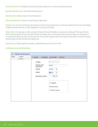 68 Manual de Usuario
ID de descanso: Un código de descanso es generado por el sistema automáticamente.
Nombre del descanso: El nombre del descanso.
Hora de inicio: Hora en que inicia el descanso.
Hora de finalización: Hora en que finaliza el descanso.
Pagado: Se remunera el tiempo de descanso. Este tiempo pertenece a un tiempo dentro del horario de trabajo,
independientemente de si está trabajando o está descansando.
Deducible: Una vez que es seleccionado el tipo de Horario Flexible, es necesario configurar“Tiempo mínimo
que se descontado”(la duración del tiempo de trabajo real es el tiempo entre el primer registro y el último), y
su tiempo de descanso real es el tiempo de interrupción programada, el tiempo de descanso insuficiente sigue
siendo deducido del tiempo de trabajo real.
Debe checar: Debe registrar entrada y salida del descanso en la terminal.
Configuraciones de Redondeo:
 