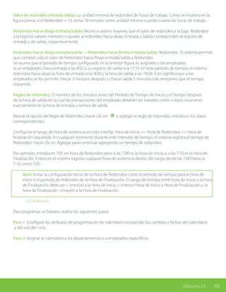 69ZKAccess 3.5
Valor de redondeo entrada/salida: La unidad mínima de redondeo de horas de trabajo. Como se muestra en la
figura previa, si el Redondeo = 10, toma 10 minutos como unidad mínima cuando cuanta las horas de trabajo.
Redondeo hacia Abajo entrada/salida: Reúne a valores mayores que el valor de redondeo a la baja. Redondea
a la baja los valores menores o iguales al redondeo hacia abajo. Entrada y Salida corresponden al registro de
entrada y de salida, respectivamente.
Redondeo hacia Abajo entrada/salida + Redondeo hacia Arriba entrada/salida: Redondeo. El sistema permite
que cambies solo el valor de Redondeo hacia Abajo entrada/salida y Redondeo.
Se asume que el período de tiempo configurado en la anterior figura es asignado a los empleados.
Si un empleado checa entrada a las 8:02 y su registro de salida a la 17:55 en este período de tiempo, el sistema
redondea hacia abajo la hora de entrada a las 8:00 y la hora de salida a las 18:00. Esto significa que a los
empleados se les permite checar 2 minutos después y checar salida 5 minutos más temprano que el tiempo
requerido.
Reglas de redondeo: El número de los minutos antes del Período de Tiempo de Inicio y el Tiempo después
de la hora de salida en la cual las transacciones del empleado deberán ser tratados como si éstos ocurrieran
exactamente en la hora de entrada y la hora de salida.
Marcar la opción de Regla de Redondeo, hacer clic en y agregar la regla de redondeo, introducir los datos
correspondientes.
Configurar el rango de hora de asistencia en esta interfaz. Hora de inicio <= Hora de Redondeo <= Hora de
finalización requerida. En cualquier momento durante este intervalo de tiempo, el sistema registra el tiempo de
Redondeo. Hacer clic en Agregar para continuar agregando un tiempo de redondeo.
Por ejemplo, introduces 7:05 en Hora de Redondeo pero a las 7:00 es la Hora de Inicio, y a las 7:10 es la Hora de
Finalización. Entonces el sistema registra cualquier hora de asistencia dentro del rango desde las 7:00 hasta la
7:10 como 7:05.
Nota: Evitar la configuración tanto de la Hora de Redondeo como el período de tiempo para la Hora de
Inicio o el período de redondeo de la Hora de Finalización. El rango de tiempo entre Hora de Inicio y la Hora
de Finalización debe ser < (menor) a la Hora de Inicio < (menor) Hora de Inicio y Hora de Finalización y; la
hora de Finalización >(mayor) a la Hora de Finalización.
		 8.2.4 Horario
Para programar un horario, realice los siguientes pasos:
Paso 1: Configure los atributos de programación de calendario incluyendo los cambios y fechas del calendario
y del uso del ciclo.
Paso 2: Asignar el calendario a los departamentos o a empleados específicos.
 
