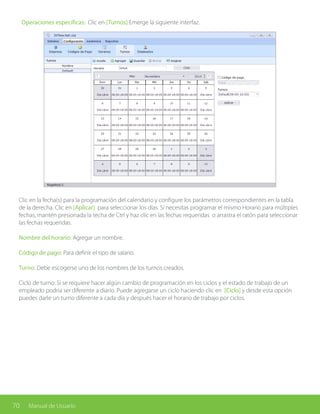 70 Manual de Usuario
Operaciones específicas: Clic en [Turnos] Emerge la siguiente interfaz.
Clic en la fecha(s) para la programación del calendario y configure los parámetros correspondientes en la tabla
de la derecha. Clic en [Aplicar] para seleccionar los días. Si necesitas programar el mismo Horario para múltiples
fechas, mantén presionada la techa de Ctrl y haz clic en las fechas requeridas o arrastra el ratón para seleccionar
las fechas requeridas.
Nombre del horario: Agregar un nombre.
Código de pago: Para definir el tipo de salario.
Turno: Debe escogerse uno de los nombres de los turnos creados.
Ciclo de turno: Si se requiere hacer algún cambio de programación en los ciclos y el estado de trabajo de un
empleado podría ser diferente a diario. Puede agregarse un ciclo haciendo clic en [Ciclo] y desde esta opción
puedes darle un turno diferente a cada día y después hacer el horario de trabajo por ciclos.
 