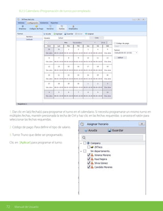 72 Manual de Usuario
		 8.2.5 Calendario (Programación de turnos por empleado
1. Dar clic en la(s) fecha(s) para programar el turno en el calendario. Si necesita programarse un mismo turno en
múltiples fechas, mantén presionada la techa de Ctrl y haz clic en las fechas requeridas o arrastra el ratón para
seleccionar las fechas requeridas.
2. Código de pago: Para definir el tipo de salario.
3. Turno: Truno que debe ser programado.
Clic en [Aplicar] para programar el turno.
 