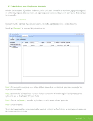 73ZKAccess 3.5
	 8.3 Procedimiento para el Registro de Asistencia
Pueden actualizarse los registros de asistencia usando una USB o conectado el dispositivo, agregando registros
de asistencia y registros de excepciones. Los reportes pueden generarse después de los registros de asistencia y
ser procesados.
		8.3.1 Eventos
Puedes revisar los registros, importarlos al sistema y exportar registros específicos desde el sistema.
Dar clic en [Eventos] . Se mostrará la siguiente interfaz
Paso 1: Primero debe seleccionarse en la lista del lado izquierdo al empleado de quien desea exportar los
registros de asistencia.
Paso 2: Especificar la fecha de inicio y la fecha final de los registros de asistencia para ser exportados en el
calendario que se despliega en Desde y Hasta.
Paso 3: Dar clic en [Buscar] y todos los registros encontrados aparecerán en la pantalla
Paso 4: Clic en Exportar.
Si necesita importar dichos registros solo debe hacer clic en Importar. Puede importar los registros de asistencia
desde una computadora local.
 