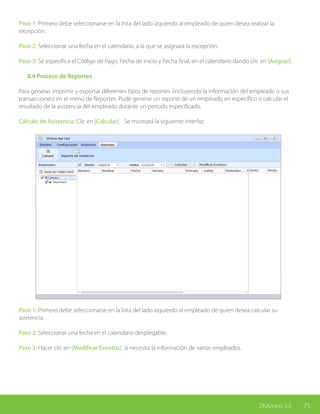 75ZKAccess 3.5
Paso 1: Primero debe seleccionarse en la lista del lado izquierdo al empleado de quien desea realizar la
excepción.
Paso 2: Seleccionar una fecha en el calendario, a la que se asignará la excepción.
Paso 3: Se especifica el Código de Pago, Fecha de inicio y Fecha final, en el calendario dando clic en [Asignar]
	 8.4 Proceso de Reportes
Para generar, imprimir y exportar diferentes tipos de reportes (incluyendo la información del empleado o sus
transacciones) en el menú de Reportes. Pude generar un reporte de un empleado en específico o calcular el
resultado de la asistencia del empleado durante un período especificado.
Cálculo de Asistencia: Clic en [Calcular] . Se mostrará la siguiente interfaz
Paso 1: Primero debe seleccionarse en la lista del lado izquierdo al empleado de quien desea calcular su
asistencia.
Paso 2: Seleccionar una fecha en el calendario desplegable.
Paso 3: Hacer clic en [Modificar Eventos] si necesita la información de varios empleados.
 