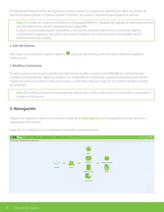 4 Manual de Usuario
(2) Deberá identificarse antes de ingresar al sistema. Existirá un usuario por default (con todos los niveles de
operación) para ingresar al sistema. Ingrese el nombre de usuario y password para ingresar al sistema.
Nota: El nombre de usuario será [Admin] y el password [Admin]. Después de ingresar al sistema por primera
vez recomendamos cambiar elpassword por seguridad.
El súper usuario podrá asignar compañías a los usuarios (también administrar el personal, registrar
y administrar la opciones de control de acceso) Configurar los roles de acceso. Para detalles vea 8.1
Administración de usuarios.
2. Salir del Sistema:
Solo haga clic en el botón superior derecho para salir del sistema, antes de salir el sistema le pedirá la
confirmación.
3. Modificar Contraseña:
El súper usuario y los usuarios creados por este mismo pueden usarla función [Modificar Contraseña] para
cambiar la contraseña de ingreso al sistema. Clic en[Modificar contraseña], y aparecerá la ventana de edición.
Ingrese la contraseña anterior, después la nueva y confírmela, después haga clic en [Confirmar] para comple-
tar la edición.
Nota: El nombre de usuario no distingue de mayúsculas o minúsculas pero en el caso de la contraseña el
sistema si distinguirá.
3. Navegación
Después de ingresar al sistema se mostrará la interfaz de [Navegación] con las operaciones más comunes e
importantes del sistema.
Haga clic en cualquier icono e ingresara a la interfaz correspondiente.
 