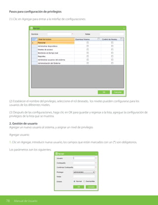 78 Manual de Usuario
Pasos para configuración de privilegios
(1) Clic en Agregar para entrar a la interfaz de configuraciones:
(2) Establecer el nombre del privilegio, seleccione el rol deseado, los niveles pueden configurarse para los
usuarios de los diferentes niveles.
(3) Después de las configuraciones, haga clic en OK para guardar y regresar a la lista, agregue la configuración de
privilegios de la lista que se muestra.
2. Gestión de usuario
Agregar un nuevo usuario al sistema, y asignar un nivel de privilegio.
Agregar usuario:
1. Clic en Agregar, introducir nueva usuario, los campos que están marcados con un (*) son obligatorios.
Los parámetros son los siguientes:
 