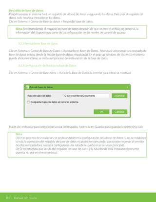 80 Manual de Usuario
Respaldo de base de datos:
Periódicamente el sistema hará un respaldo de la base de datos asegurando los datos. Para usar el respaldo de
datos, solo necesita reestablecer los datos.
Clic en Sistema > Gestor de Base de datos > Respaldar base de datos.
Nota: Recomendamos el respaldo de base de datos después de que se cree el archivo de personal, la
información del dispositivo o parte de la configuración de los niveles de control de acceso.
		 9.2.2 Reestablecer Base de datos
Clic en Sistema > Gestor de Base de Datos > Reestablecer Bases de Datos, Abrir para seleccionar una respaldo de
base de datos exitosa desde la lista de base de datos respaldadas. En el pop-up Window, de clic en Sí, el sistema
puede ahora reiniciarse, se iniciará el proceso de restauración de la base de datos.
		 9.2.3 Configuración de Ruta de la Base de Datos
Clic en Sistema > Gestor de Base datos > Ruta de la Base de Datos, la interfaz para editar se mostrará:
Hacer clic en buscar para seleccionar la ruta del respaldo, hacer clic en Guardar para guardar la selección y salir.
Nota:
(1) En el proceso de instalación, se pedirá establecer la configuración de la base de datos. Si no se establece
la ruta, la operación del respaldo de base de datos no podrá ser ejecutada. (para poder ingresar al servidor
de otra computadora, necesita configurarse una ruta de respaldo en el servidor principal).
(2) Se recomienda que la ruta del respaldo de base de datos y la ruta donde está instalado el presente
sistema, no sea en el mismo disco.
 