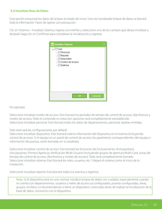 81ZKAccess 3.5
9.3 Inicializar Base de Datos
Esta opción restaurará los datos de la base al estado de inicio. Una vez inicializada la base de datos se borrará
toda la información. Favor de operar con precaución.
Clic en Sistema > Inicializar Sistema, ingrese a la interfaz y seleccione uno de los campos que desea inicializar y
después haga clic en Confirmar para completar la inicialización y regresar.
Por ejemplo:
Seleccione inicializar niveles de acceso: Esto borrará los períodos de tiempo de control de acceso, días festivos y
niveles de acceso. Todo el contenido en estas tres opciones será completamente reestablecido:
Seleccione inicializar personal: Esto borrará todos los datos de departamentos, personal, tarjetas emitidas.
Solo reservará las configuraciones por default:
Seleccione inicializar dispositivo: Esto borrará toda la información del dispositivo en el sistema (incluyendo
control de acceso). Si el equipo es un panel de control de acceso, los parámetros correspondientes del equipo e
información de puertas, serán borradas en su totalidad;
Seleccione inicializar control de acceso: Esto borrará las funciones de Esclusamiento, Anti-passback,
vinculaciones, Primera Apertura, Verificación Multi-Usuario (incluyendo grupos de apertura Multi-Card, zonas de
tiempo de control de acceso, días festivos y niveles de acceso). Todo será completamente borrado.
Seleccione inicializar sistema: Esto borrará los roles, usuarios, etc. Y dejará el sistema como al inicio de la
instalación.
Seleccione inicializar reporte: Esto borrará todos los eventos y registros.
Nota: Si el dispositivo está en uno normal, inicialice la base de datos con cuidado, especialmente cuando
se cuenta con departamentos, usuarios y nieles de acceso ya configurados, puertas configuradas, áreas,
grupos, etcétera. Le recomendamos si tiene un dispositivo conectado atnes de realizar la inicialización de la
base de datos, sincronice con el dispositivo.
 