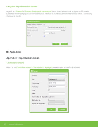 82 Manual de Usuario
9.4 Ajustes de parámetros de sistema
Haga clic en [Sistema]> [Sistema de ajuste de parámetros], se mostrará la interfaz de la siguiente. El usuario
puede liberar tiempo fijo para las nuevas entradas. Además, se puede establecer el tiempo de volver a conectar y
establecer la fuente.
10. Apéndices
Apéndice 1 Operación Común
1. Seleccione la fecha
Haga clic en [Control de acceso]> [Vacaciones]> [Agregar] para entrar en la interfaz de edición:
 