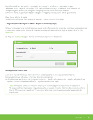 83ZKAccess 3.5
Por defecto es la fecha actual, si es necesario para cambiarlo, se refieren a los siguientes pasos.
Seleccione el año. Haga clic (diciembre, 2013) si el período es más largo, el doble clic en él o tres veces),
“imagen”haga clic en el botón“imagen”o“imagen”para seleccionar el año que necesita.
Seleccione el mes. Haga clic en el botón“imagen”o“imagen”para seleccionar el mes que necesita
Haga clic en la fecha deseada.
También se puede editar directamente el año, mes y día en el cuadro de edición.
2. Importe (teniendo importar la tabla de personal como ejemplo)
Si hay un archivo personal electrónicos, que puede ser la información del personal o control de acceso, asistencia
o los recursos humanos del sistema de otra marca, se puede importar en este sistema a través de la función
[Importar].
(1) Haga clic en [Importar] para mostrar la interfaz de importación de edición:
Descripción de los artículos:
Archivo de importación: Haga clic en [Examinar] para seleccionar el archivo que desea importar.
Formato de Archivo: Seleccione el formato del archivo a importar.
La elección de campo de importación correspondiente, _ significa seleccionar todo, _significa selección única,
__significa cancelar las opciones del ratón__ significa deseleccionar todo.
Nota: Al importar la tabla de personal, si no hay un número de personal o número de personal es
“0”, la operación de importación no puede ejecutar. Si necesita importar el género del personal, por favor
Uso de“M”representa masculino y“F”representa la hembra, a continuación, ejecutar la operación de
importación.
 
