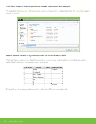 84 Manual de Usuario
3. Los datos de exportación (dispositivo de toma de exportación como ejemplo):
(1) Haga clic en [Dispositivo]> [Dispositivo], y marque un dispositivo y haga clic derecho [De exportación] para
mostrar la interfaz:
Hay dos maneras de ocultar algunos campos sin necesidad de exportación:
(1) Marque hasta un elemento, haga clic izquierdo en el campo, que serán ocultos, arrastre el campo abajo y
suelte el botón del ratón, entonces el campo se ocultará.
(2) Haga clic en el campo, que al estar oculto y seleccione [Eliminar esta columna].
 