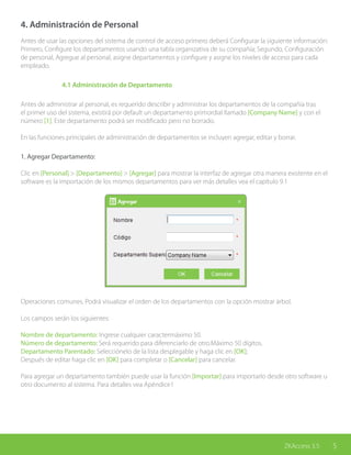 5ZKAccess 3.5
4. Administración de Personal
Antes de usar las opciones del sistema de control de acceso primero deberá Configurar la siguiente información:
Primero, Configure los departamentos usando una tabla organizativa de su compañía; Segundo, Configuración
de personal, Agregue al personal, asigne departamentos y configure y asigne los niveles de acceso para cada
empleado.
	 4.1 Administración de Departamento
Antes de administrar al personal, es requerido describir y administrar los departamentos de la compañía tras
el primer uso del sistema, existirá por default un departamento primordial llamado [Company Name] y con el
número [1]. Este departamento podrá ser modificado pero no borrado.
En las funciones principales de administración de departamentos se incluyen agregar, editar y borrar.
1. Agregar Departamento:
Clic en [Personal] > [Departamento] > [Agregar] para mostrar la interfaz de agregar otra manera existente en el
software es la importación de los mismos departamentos para ver más detalles vea el capítulo 9.1
Operaciones comunes. Podrá visualizar el orden de los departamentos con la opción mostrar árbol.
Los campos serán los siguientes:
Nombre de departamento: Ingrese cualquier caractermáximo 50.
Número de departamento: Será requerido para diferenciarlo de otro.Máximo 50 dígitos.
Departamento Parentado: Selecciónelo de la lista desplegable y haga clic en [OK];
Después de editar haga clic en [OK] para completar o [Cancelar] para cancelar.
Para agregar un departamento también puede usar la función [Importar] para importarlo desde otro software u
otro documento al sistema. Para detalles vea Apéndice1
 