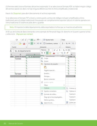 86 Manual de Usuario
(3) Permite seleccionar el formato del archivo exportado: Si se selecciona el formato PDF no habrá ningún código
del archivo opción (es decir, no hay ninguna diferencia entre el chino simplificado y tradicional).
Hacer clic [Exportar] para abrir directamente el archivo exportado.
Si se selecciona el formato TXT o Excel, a continuación, archivo de códigos incluyen simplificado y chino
tradicional, pero el código tradicional china puede ser completamente exportan sólo en el sistema operativo en
chino tradicional. El sistema le pide abrir o guardar.
Nota: Al importar la tabla departamento, tabla exportada es la lista que se muestra actualmente
(4 )El uso de la lista de datos (tomando como ejemplo de Personal) Haga clic derecho en la parte superior la lista
y seleccione [Agrupar por campo]
 