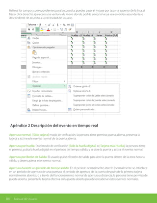 88 Manual de Usuario
Rellena los campos correspondientes para la consulta, puedes pasar el mouse por la parte superior de la lista, al
hacer click derecho aparecerá una ventana de menú donde podrás seleccionar ya sea en orden ascendente o
descendente de acuerdo a la necesidad del usuario.
Apéndice 2 Descripción del evento en tiempo real
Apertura normal: [Sólo tarjeta] modo de verificación, la persona tiene permiso puerta abierta, presenta la
tarjeta y activa este evento normal de la puerta abierta.
Apertura por huella: En el modo de verificación [Sólo la huella digital] o [Tarjeta más Huella], la persona tiene
el permiso, pulsa la huella digital en el periodo de tiempo válido, y se abre la puerta y activa el evento normal.
Apertura por Botón de Salida: El usuario pulse el botón de salida para abrir la puerta dentro de la zona horaria
válida, y desencadena este evento normal.
Apertura durante un periodo de tiempo Valido: En el período normalmente abierto (normalmente se establece
en un período de apertura de una puerta o el período de apertura de la puerta después de la primera tarjeta
normalmente abierto), o a través del funcionamiento normal de apertura a distancia, la persona tiene permiso de
puerta abierta, presente la tarjeta efectiva en la puerta abierta para desencadenar estos eventos normales.
 