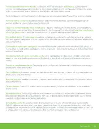 89ZKAccess 3.5
Primera tarjeta Normalmente Abierto: (Tarjetas): En modo de verificación [Solo Tarjeta], la persona tiene
permiso primera tarjeta normalmente abierta, presentando las tarjetas, en la configuración de la primera tarjeta
y periodo normalmente abierto, pero no se abre la puerta y activa el evento normal.
Ajuste de la puerta y el huso horario normal de apertura seleccionado en la configuración de la primera tarjeta.
Apertura normal a distancia: Establecer el estado de normalmente abierto de la puerta en la operación de
apertura a distancia, y desencadena este evento normal.
Desactivar normalmente abierto de zona horaria: En puerta estado normalmente abierto, presentar la tarjeta
vigente cinco veces cerca al lector de tarjetas (debe ser el mismo usuario), o seleccione [Desactivar huso horario
normal de apertura] en la operación de cierre a distancia, y desencadena este evento normal.
Abierto Multi-tarjeta: En [única tarjeta] modo de verificación, la combinación multi-tarjeta puede ser utilizada
para abrir la puerta. Después de la última tarjeta además de huellas dactilares verificadas, el sistema desencadena
este evento normal.
Contraseña de apertura de emergencia: La contraseña (también conocida como contraseña súper) fijado a la
puerta actual se puede utilizar para la puerta abierta. Se activará este evento normal después de la contraseña de
emergencia verificada.
Abierto durante huso horario normal de apertura: Si la puerta actual se establece un período normalmente
abierto, la puerta se abrirá automáticamente después de la hora de inicio de ajuste, y desencadena un evento
normal.
Cuando se cumpla la vinculación: Después de que la configuración de la vinculación del sistema entre en vigor,
desencadena este evento normal.
Cancelar la alarma: Cuando el usuario cancela la alarma de la puerta correspondiente, y la operación es exitosa,
desencadena un evento normal.
Apertura Remota: Cuando el usuario abre una puerta remotamente y la operación tiene éxito, se desencadena
este evento normal.
Cerrado Remoto: Cuando los usuarios cierran una puerta remota y la operación tiene éxito, se disparará este
evento normal.
Abrir salida auxiliar: En la configuración de las acciones de vinculación, si el usuario selecciona la salida auxiliar
de la dirección del punto de salida, seleccione Abrir para el tipo de acción, se desencadena este suceso normal
cuando la configuración de vinculación surte efecto
Cerrar Salida Auxiliar: En la configuración de vinculaciones, si el usuario selecciona la salida auxiliar para la
dirección del punto de salida, seleccione abierto para el tipo de acción, se disparará este evento normal cuando
la configuración de vinculación surtan efecto. Y si el usuario cierra la salida auxiliar abierto a través de la (Cerca de
la salida auxiliar) en la operación (configuración de la puerta) desencadena este evento normal
 