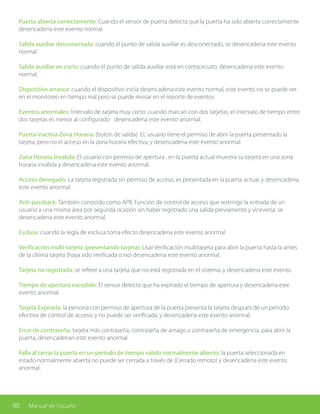 90 Manual de Usuario
Puerta abierta correctamente: Cuando el sensor de puerta detecta que la puerta ha sido abierta correctamente
desencadena este evento normal.
Salida auxiliar desconectada: cuando el punto de salida auxiliar es desconectado, se desencadena este evento
normal.
Salida auxiliar en corto: cuando el punto de salida auxiliar está en cortocircuito, desencadena este evento
normal.
Dispositivo arranca: cuando el dispositivo inicia desencadena este evento normal, este evento no se puede ver
en el monitoreo en tiempo real pero se puede revisar en el reporte de eventos
Eventos anormales: Intervalo de tarjeta muy corto: cuando marcan con dos tarjetas, el intervalo de tiempo entre
dos tarjetas es menor al configurado desencadena este evento anormal.
Puerta inactiva Zona Horaria: (botón de salida) EL usuario tiene el permiso de abrir la puerta presentado la
tarjeta, pero no el acceso en la zona horaria efectiva, y desencadena este evento anormal.
Zona Horaria Invalida: El usuario con permiso de apertura , en la puerta actual muestra su tarjeta en una zona
horaria inválida y desencadena este evento anormal.
Acceso denegado: La tarjeta registrada sin permiso de acceso, es presentada en la puerta actual, y desencadena
este evento anormal.
Anti-passback: También conocido como APB. Función de control de acceso que restringe la entrada de un
usuario a una misma área por segunda ocasión sin haber registrado una salida previamente y viceversa. se
desencadena este evento anormal.
Esclusa: cuando la regla de esclusa toma efecto desencadena este evento anormal
Verificación multi-tarjeta (presentando tarjeta): Usar Verificación multitarjeta para abrir la puerta hasta la antes
de la última tarjeta (haya sido verificada o no) desencadena este evento anormal.
Tarjeta no registrada: se refiere a una tarjeta que no está registrada en el sistema, y desencadena este evento.
Tiempo de apertura excedido: El sensor detecta que ha expirado el tiempo de apertura y desencadena este
evento anormal.
Tarjeta Expirada: la persona con permiso de apertura de la puerta presenta la tarjeta después de un periodo
efectivo de control de acceso, y no puede ser verificada, y desencadena este evento anormal.
Error de contraseña: tarjeta más contraseña, contraseña de amago o contraseña de emergencia, para abrir la
puerta, desencadenan este evento anormal
Falla al cerrar la puerta en un periodo de tiempo valido normalmente abierto: la puerta seleccionada en
estado normalmente abierta no puede ser cerrada a través de (Cerrado remoto) y desencadena este evento
anormal.
 
