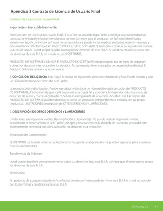 91ZKAccess 3.5
Apéndice 3 Contrato de Licencia de Usuario Final
Contrato de Licencia de Usuario Final
Importante – Leer cuidadosamente
Este Contrato de Licencia de Usuario Final (“EULA”) es un acuerdo legan entre usted (ya sea como individuo
particular o entidad) y el autor mencionado de este Software para el producto de Software identificado
anteriormente, el cual incluye software de computadora y puede incluir medios asociados, material impreso, y
documentación electrónica o“en línea”(“ PRODUCTO DE SOFTWARE”). Al instalar copiar, o de alguna otra manera
usar el SOFTWARE, usted acepta quedar sujeto por los términos de este EULA. Si usted no está de acuerdo con
los términos de este EULA, no instale o use el SOFTWARE.
PRODUCTO DE SOFTWARE LICENCIA El PRODUCTO DE SOFTWARE está protegido por las leyes de copyright
y derechos de autor internacionales los tratados. Así como otras leyes y tratados de propiedad intelectual. El
Producto Software se licencia, no se vende.
1. CONCESIÓN DE LICENCIA. Este EULA le otorga los siguientes derechos: Instalación y Uso. Puede instalar y usar
un número ilimitado de copias del SOFTWARE.
La reproducción y distribución. Puede reproducir y distribuir un número ilimitado de copias del PRODUCTO
DE SOFTWARE; A condición de que cada copia será una copia fiel y completa. Incluyendo todos los avisos de
derechos de autor y marcas registradas. Y deberá ir acompañada de una copia de este EULA. Las copias del
PRODUCTO DE SOFTWARE pueden distribuirse como un producto independiente o incluido con su propio
producto.2. LIMITACIONES descripción de OTROS DERECHOS Y LIMITACIONES.
2. DESCRIPCIÓN DE OTROS DERECHOS Y LIMITACIONES
Limitaciones en Ingeniería Inversa, Recompilación y Desmontaje. No puede realizar ingeniería inversa,
descompilar o desensamblar el SOFTWARE, excepto y únicamente en la medida de que dicha actividad esté
expresamente permitida por la ley aplicable, no obstante esta limitación.
Separación de Componentes
El SOFTWARE se licencia como un solo producto. Sus partes componentes no pueden separarse para su uso en
más de un ordenador.
Transferencia de Software
Usted puede transferir permanentemente todos sus derechos bajo este EULA, siempre que el destinatario acepte
los términos de este EULA.
Terminación
Sin perjuicio de cualquier otro derecho, el autor de este software puede terminar este EULA si usted no cumple
con los términos y condiciones de este EULA.
 