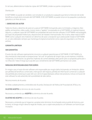92 Manual de Usuario
En tal caso, deberá destruir todas las copias del SOFTWARE y todas sus partes componentes.
Distribución
El SOFTWARE no puede ser vendido o ser incluido en un producto o paquete que tiene la intención de recibir
beneficios a través de la inclusión del SOFTWARE. El DE SOFTWARE se puede incluir en los paquetes o productos
gratuitos o sin fines de lucro.
3. DERECHOS DE AUTOR
Todos los títulos y derechos de autor en y para el SOFTWARE (incluyendo, pero no limitado a, imágenes, foto-
grafías, animaciones, vídeo, audio, música, texto y "applets" incorporados en el SOFTWARE), el material impreso
adjunto, y cualquier copia del SOFTWARE son propiedad del autor de este software. El SOFTWARE está protegido
por leyes de propiedad intelectual y disposiciones de tratados internacionales. Por lo tanto, debe tratar el SOFT-
WARE como cualquier otro material con derechos de autor a excepción que usted puede instalar el SOFTWARE
en un solo ordenador siempre que mantenga el original únicamente como copia de seguridad o con fines de
archivo.
GARANTÍA LIMITADA
SIN GARANTÍAS
El autor de este software expresamente renuncia a cualquier garantía para el SOFTWARE. El SOFTWARE y la
documentación relacionada se proporcionan "tal cual" sin garantía de ningún tipo, ya sea expresa o implícita,
incluyendo, sin limitación, las garantías implícitas de comerciabilidad, adecuación para un propósito particular o
no infracción. Todo el riesgo que surja del uso o rendimiento del SOFTWARE permanece con usted.
NINGUNA RESPONSABILIDAD POR DAÑOS
En ningún caso, el autor de este software será responsable por ningún daño (incluyendo, sin limitación, daños
por pérdida de beneficios comerciales, interrupción del negocio, pérdida de información comercial o cualquier
otra pérdida pecuniaria) que surjan del uso o de la incapacidad para utilizar este producto, incluso si el autor de
este software ha sido advertido de la posibilidad de tales daños.
Reconocimiento de Acuerdo
He leído cuidadosamente y entendido este Acuerdo, Declaración de Política de Privacidad de ZKTeco, Inc.
SI USTED ACEPTA los términos de este Acuerdo:
Reconozco y entiendo que ACEPTO los términos de este Acuerdo.
SI USTED NO ACEPTA los términos de este Acuerdo:
Reconozco y entiendo que al negarme a aceptar estos términos, he rechazado este acuerdo de licencia y, por
lo tanto, no tengo ningún derecho legal de instalar, usar o copiar este producto o el Software con licencia que
incorpora.
 