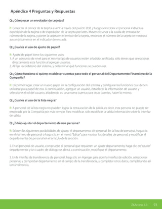 93ZKAccess 3.5
Apéndice 4 Preguntas y Respuestas
Q: ¿Cómo usar un enrolador de tarjetas?
R: Conectar el emisor de la tarjeta a la PC a través del puerto USB, y luego seleccione el personal individual
expedición de la tarjeta o de expedición de la tarjeta por lotes. Mover el cursor a la casilla de entrada de
número de la tarjeta, y poner la tarjeta en el emisor de la tarjeta, entonces el número de la tarjeta se mostrará
automáticamente en el indicador de entrada.
Q: ¿Cuál es el uso de ajuste de papel?
R: Ajuste de papel tiene los siguientes usos:
1. A un conjunto de nivel para el mismo tipo de usuarios recién añadidos unificada, sólo tienes que seleccionar
directamente esta función al agregar usuarios.
2. Al fijar recordatorio del sistema, y determinar qué funciones se pueden ver.
Q: ¿Cómo funciona si quiero establecer cuentas para todo el personal del Departamento Financiero de la
Compañía?
R: En primer lugar, crear un nuevo papel en la configuración del sistema y configurar las funciones que deben
utilizarse para papel de eso. A continuación, agregue un usuario, establecer la información de usuario y
seleccione el rol del usuario, añadiendo así una nueva cuenta para otras cuentas, hacer lo mismo.
Q: ¿Cuál es el uso de la lista negra?
R: A personal de la lista negra no pueden lograr la restauración de la salida, es decir, esta persona no puede ser
empleada por la Compañía por más tiempo. Para modificar, sólo modificar la salida información sobre la interfaz
de salida.
Q: ¿Cómo ajustar el departamento de una persona?
R: Existen las siguientes posibilidades de ajuste, el departamento de personal: En la lista de personal, haga clic
en el número de personal o haga clic en el menú“Editar”para mostrar los detalles de personal, y modificar el
departamento de personal en el artículo de la sección.
2. En el personal de usuario, compruebe el personal que requieren un ajuste departamento, haga clic en“Ajuste”
departamento: y un cuadro de diálogo se abrirá, a continuación, modifique el departamento.
3. En la interfaz de transferencia de personal, haga clic en Agregar para abrir la interfaz de edición, seleccionar
personal, y comprobar departamento en el campo de la transferencia, y completar otros datos, completando así
la transferencia.
 