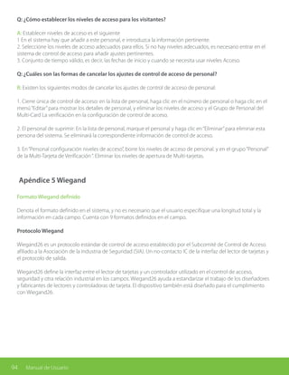 94 Manual de Usuario
Q: ¿Cómo establecer los niveles de acceso para los visitantes?
A: Establecer niveles de acceso es el siguiente
1 En el sistema hay que añadir a este personal, e introduzca la información pertinente.
2. Seleccione los niveles de acceso adecuados para ellos. Si no hay niveles adecuados, es necesario entrar en el
sistema de control de acceso para añadir ajustes pertinentes.
3. Conjunto de tiempo válido, es decir, las fechas de inicio y cuando se necesita usar niveles Acceso.
Q: ¿Cuáles son las formas de cancelar los ajustes de control de acceso de personal?
R: Existen los siguientes modos de cancelar los ajustes de control de acceso de personal:
1. Cierre única de control de acceso: en la lista de personal, haga clic en el número de personal o haga clic en el
menú“Editar”para mostrar los detalles de personal, y eliminar los niveles de acceso y el Grupo de Personal del
Multi-Card La verificación en la configuración de control de acceso.
2. El personal de suprimir: En la lista de personal, marque el personal y haga clic en“Eliminar”para eliminar esta
persona del sistema. Se eliminará la correspondiente información de control de acceso.
3. En“Personal configuración niveles de acceso”, borre los niveles de acceso de personal. y en el grupo“Personal”
de la Multi-Tarjeta de Verificación“. Eliminar los niveles de apertura de Multi-tarjetas.
Apéndice 5 Wiegand
Formato Wiegand definido
Denota el formato definido en el sistema, y no es necesario que el usuario especifique una longitud total y la
información en cada campo. Cuenta con 9 formatos definidos en el campo.
Protocolo Wiegand
Wiegand26 es un protocolo estándar de control de acceso establecido por el Subcomité de Control de Acceso
afiliado a la Asociación de la Industria de Seguridad (SIA). Un no-contacto IC de la interfaz del lector de tarjetas y
el protocolo de salida.
Wiegand26 define la interfaz entre el lector de tarjetas y un controlador utilizado en el control de acceso,
seguridad y otra relación industrial en los campos. Wiegand26 ayuda a estandarizar el trabajo de los diseñadores
y fabricantes de lectores y controladoras de tarjeta. El dispositivo también está diseñado para el cumplimiento
con Wiegand26.
 