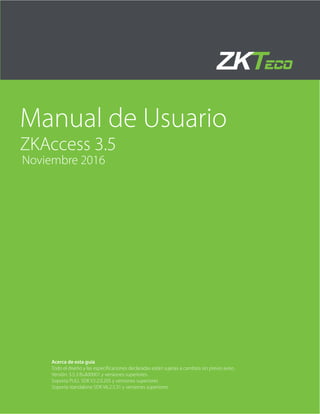 Manual de Usuario
ZKAccess 3.5
Noviembre 2016
Acerca de esta guía
Todo el diseño y las especificaciones declaradas están sujetas a cambios sin previo aviso.
Versión: 3.5.3 Build0001 y versiones superiores.
Soporta PULL SDK V2.2.0.205 y versiones superiores
Soporta standalone SDK V6.2.5.31 y versiones superiores
 