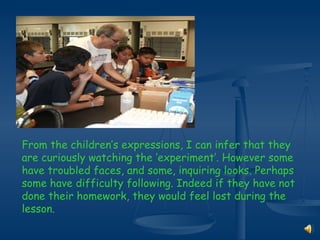 From the children’s expressions, I can infer that they are curiously watching the ‘experiment’. However some have troubled faces, and some, inquiring looks. Perhaps  some have difficulty following. Indeed if they have not done their homework, they would feel lost during the lesson. 