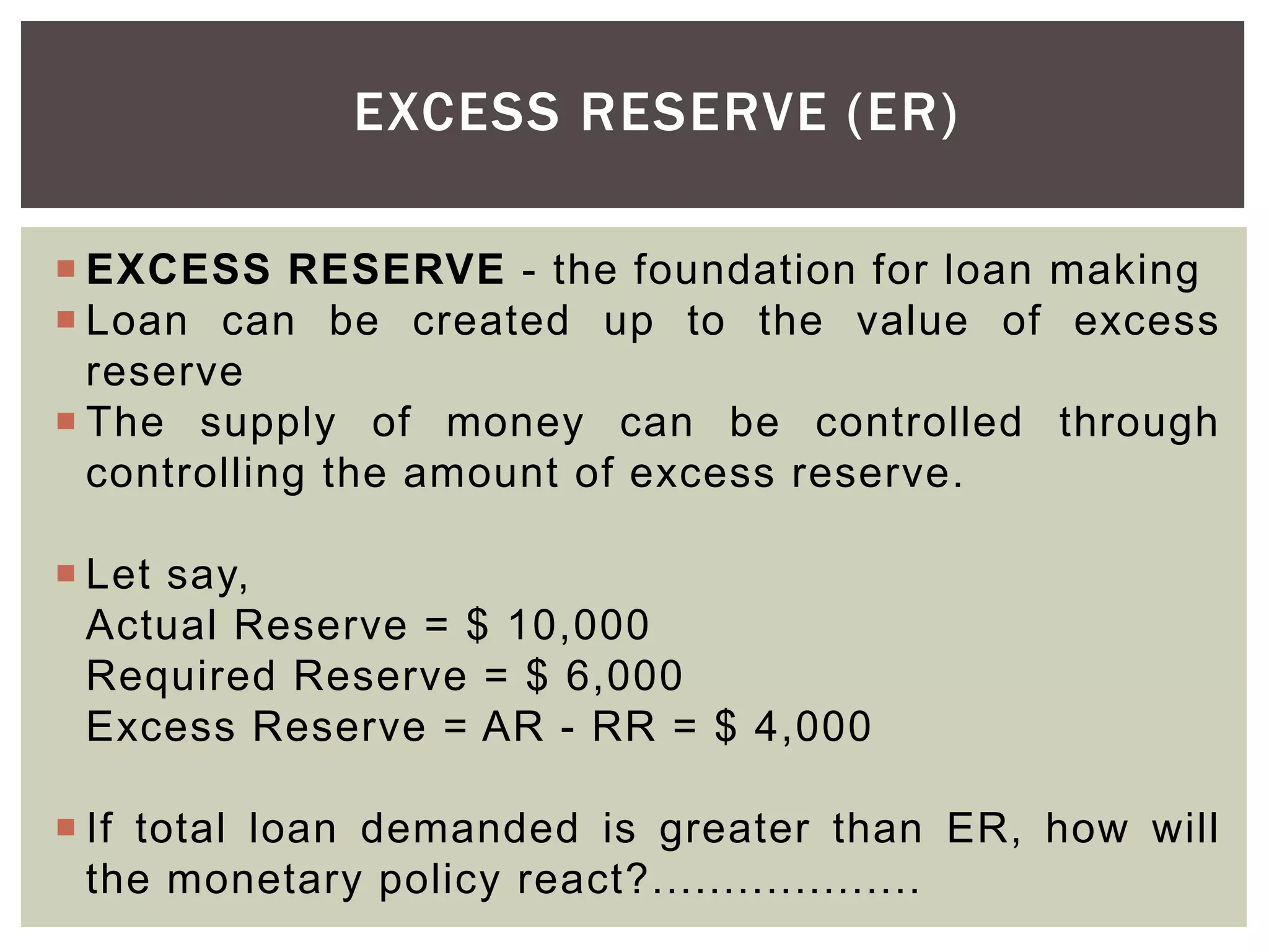 EXCESS RESERVE (ER)
 EXCESS RESERVE - the foundation for loan making
 Loan can be created up to the value of excess
reserve
 The supply of money can be controlled through
controlling the amount of excess reserve.
 Let say,
Actual Reserve = $ 10,000
Required Reserve = $ 6,000
Excess Reserve = AR - RR = $ 4,000
 If total loan demanded is greater than ER, how will
the monetary policy react?...................
 