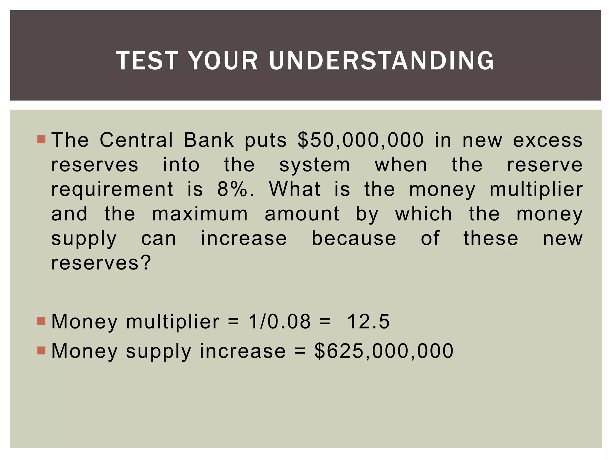  The Central Bank puts $50,000,000 in new excess
reserves into the system when the reserve
requirement is 8%. What is the money multiplier
and the maximum amount by which the money
supply can increase because of these new
reserves?
 Money multiplier = 1/0.08 = 12.5
 Money supply increase = $625,000,000
TEST YOUR UNDERSTANDING
 