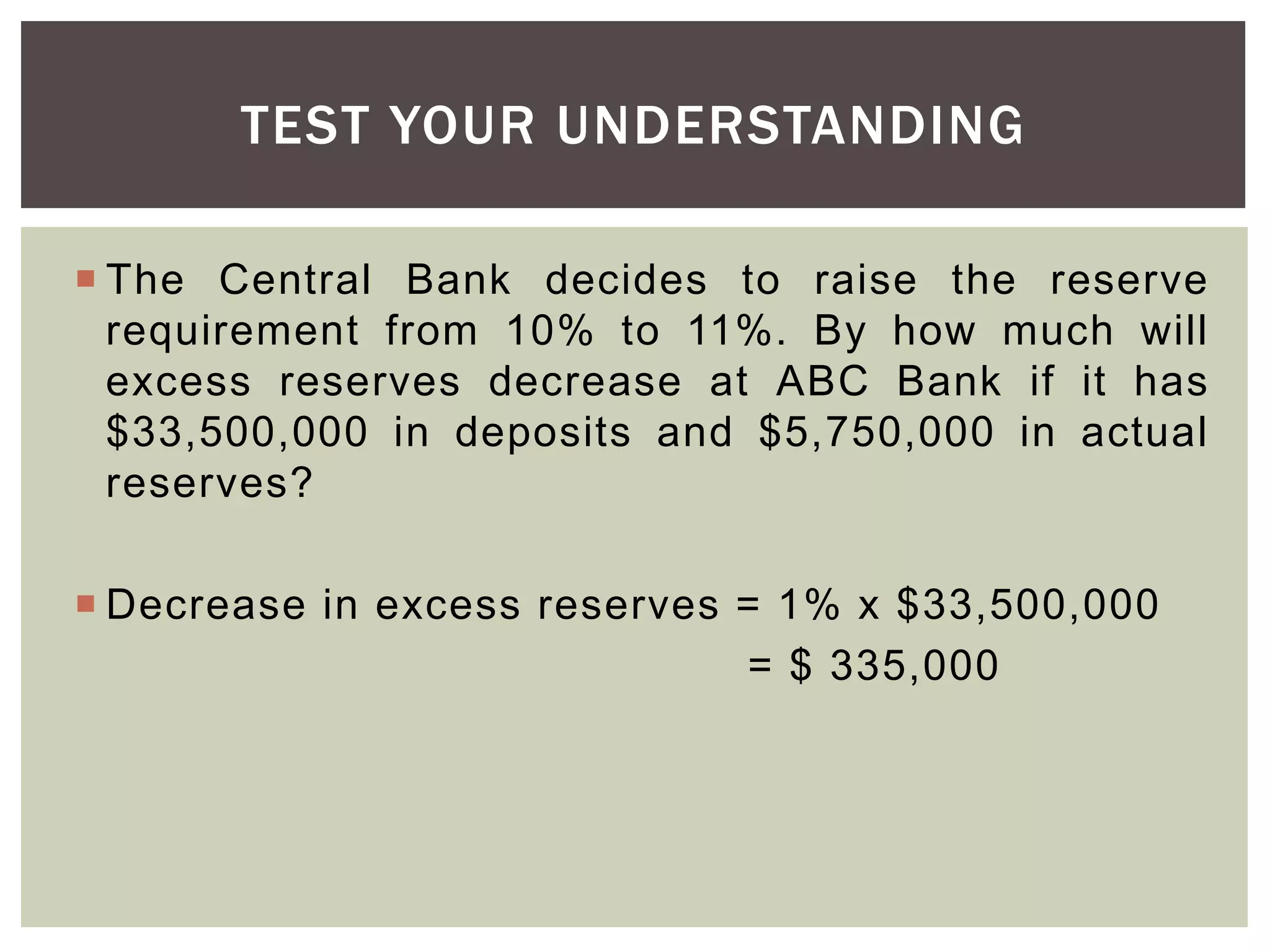  The Central Bank decides to raise the reserve
requirement from 10% to 11%. By how much will
excess reserves decrease at ABC Bank if it has
$33,500,000 in deposits and $5,750,000 in actual
reserves?
 Decrease in excess reserves = 1% x $33,500,000
= $ 335,000
TEST YOUR UNDERSTANDING
 
